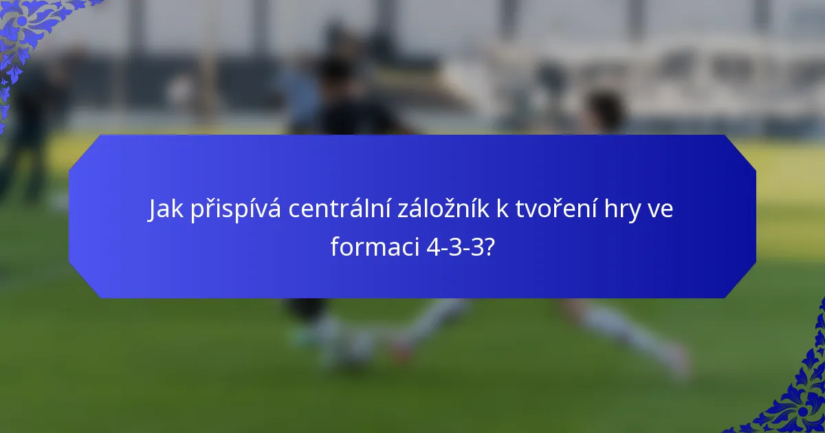Jak přispívá centrální záložník k tvoření hry ve formaci 4-3-3?